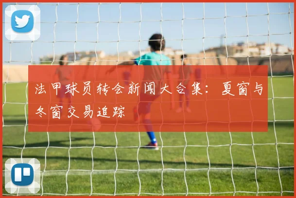 法甲球员转会新闻大合集：夏窗与冬窗交易追踪
